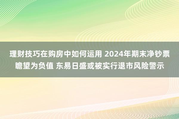 理财技巧在购房中如何运用 2024年期末净钞票瞻望为负值 东易日盛或被实行退市风险警示