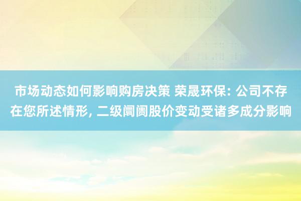 市场动态如何影响购房决策 荣晟环保: 公司不存在您所述情形, 二级阛阓股价变动受诸多成分影响