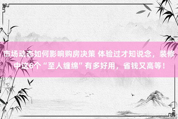 市场动态如何影响购房决策 体验过才知说念，装修中这6个“至人缠绵”有多好用，省钱又高等！