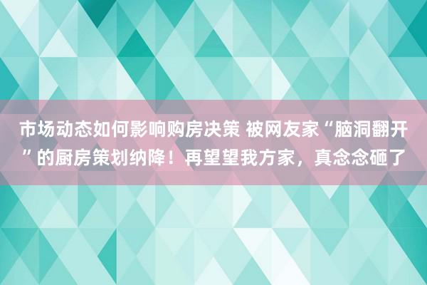 市场动态如何影响购房决策 被网友家“脑洞翻开”的厨房策划纳降！再望望我方家，真念念砸了