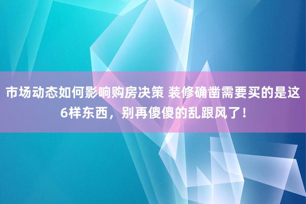 市场动态如何影响购房决策 装修确凿需要买的是这6样东西，别再傻傻的乱跟风了！