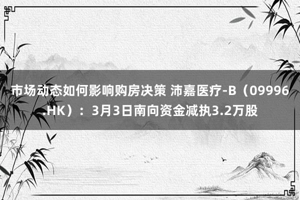 市场动态如何影响购房决策 沛嘉医疗-B（09996.HK）：3月3日南向资金减执3.2万股