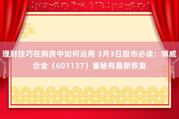 理财技巧在购房中如何运用 3月3日股市必读：博威合金（601137）董秘有最新恢复