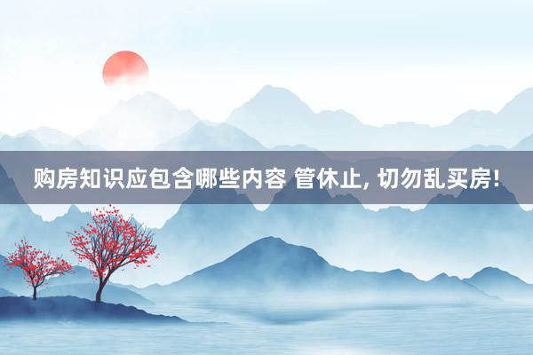 购房知识应包含哪些内容 管休止, 切勿乱买房!