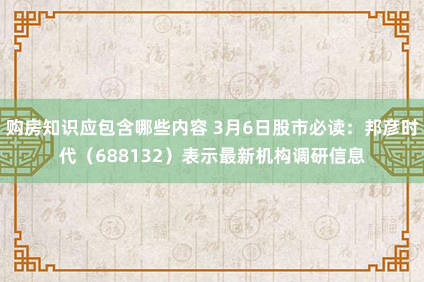 购房知识应包含哪些内容 3月6日股市必读：邦彦时代（688132）表示最新机构调研信息