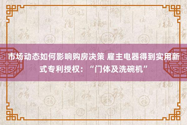 市场动态如何影响购房决策 雇主电器得到实用新式专利授权：“门体及洗碗机”