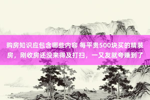 购房知识应包含哪些内容 每平贵500块买的精装房，刚收房还没来得及打扫，一又友就夸赚到了