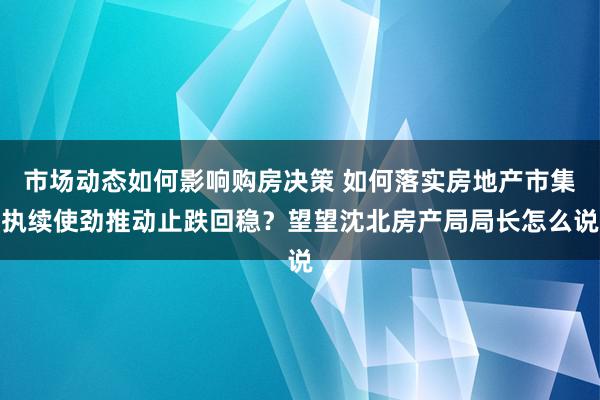 市场动态如何影响购房决策 如何落实房地产市集执续使劲推动止跌回稳？望望沈北房产局局长怎么说