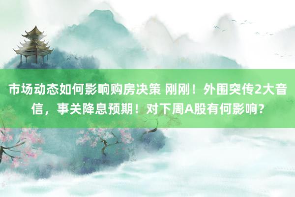 市场动态如何影响购房决策 刚刚！外围突传2大音信，事关降息预期！对下周A股有何影响？