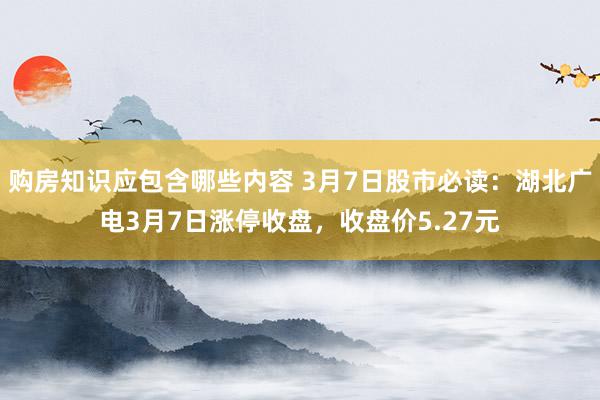 购房知识应包含哪些内容 3月7日股市必读：湖北广电3月7日涨停收盘，收盘价5.27元