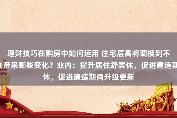 理财技巧在购房中如何运用 住宅层高将调换到不低于3米，会带来哪些变化？业内：擢升居住舒罢休，促进建造期间升级更新