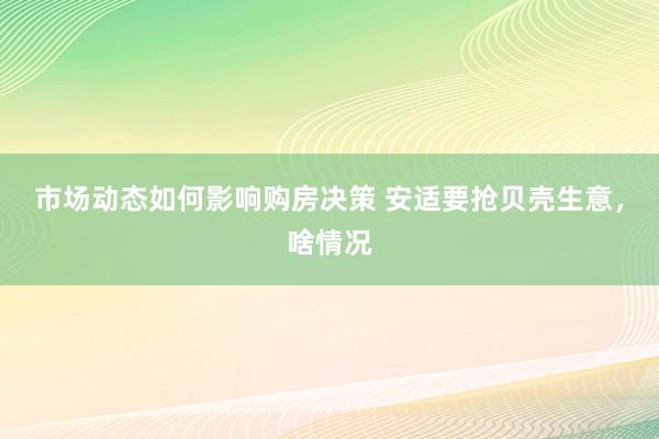 市场动态如何影响购房决策 安适要抢贝壳生意，啥情况