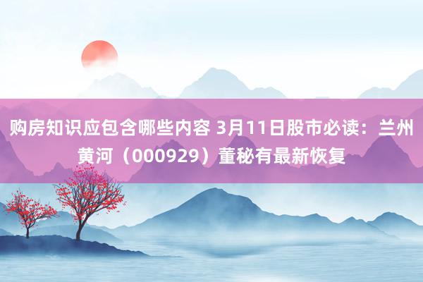 购房知识应包含哪些内容 3月11日股市必读：兰州黄河（000929）董秘有最新恢复