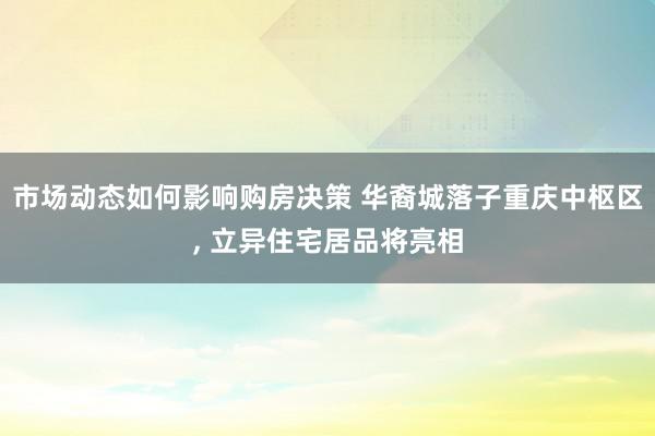 市场动态如何影响购房决策 华裔城落子重庆中枢区, 立异住宅居品将亮相