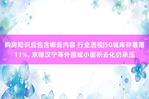 购房知识应包含哪些内容 行业透视|50城库存着落11%, 京穗汉宁等外围或小面积去化仍承压