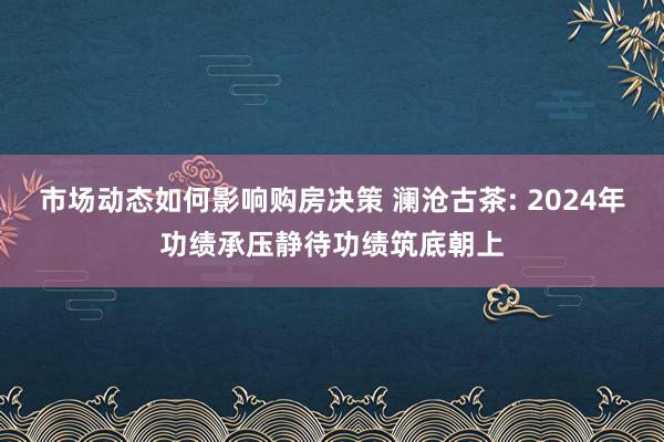 市场动态如何影响购房决策 澜沧古茶: 2024年功绩承压静待功绩筑底朝上