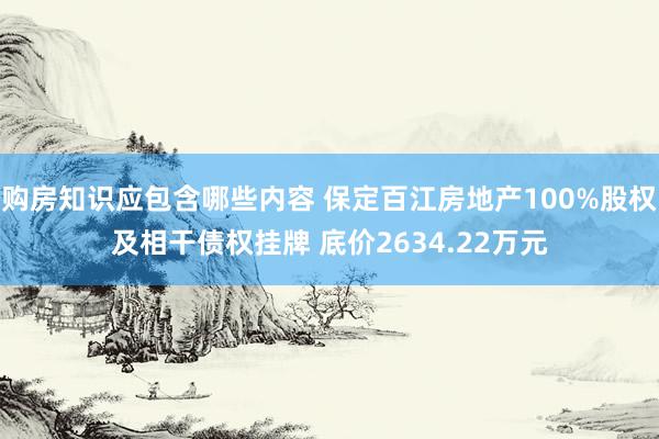 购房知识应包含哪些内容 保定百江房地产100%股权及相干债权挂牌 底价2634.22万元