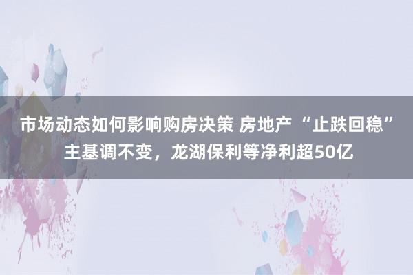 市场动态如何影响购房决策 房地产 “止跌回稳” 主基调不变，龙湖保利等净利超50亿