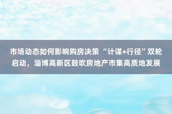 市场动态如何影响购房决策 “计谋+行径”双轮启动，淄博高新区鼓吹房地产市集高质地发展