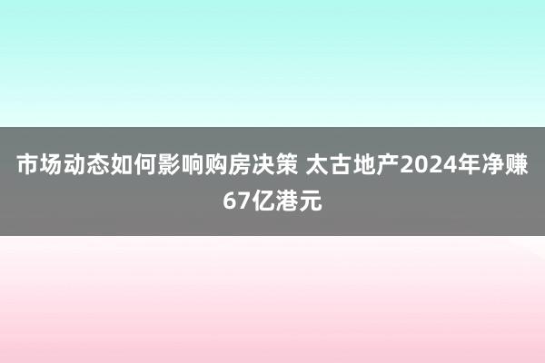 市场动态如何影响购房决策 太古地产2024年净赚67亿港元